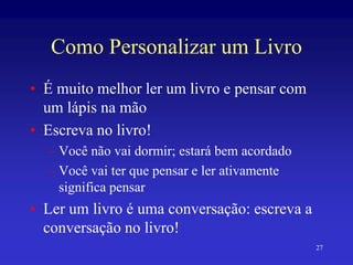27
Como Personalizar um Livro
• É muito melhor ler um livro e pensar com
um lápis na mão
• Escreva no livro!
– Você não vai dormir; estará bem acordado
– Você vai ter que pensar e ler ativamente
significa pensar
• Ler um livro é uma conversação: escreva a
conversação no livro!
 