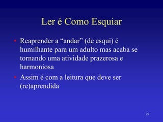 29
Ler é Como Esquiar
• Reaprender a “andar” (de esqui) é
humilhante para um adulto mas acaba se
tornando uma atividade prazerosa e
harmoniosa
• Assim é com a leitura que deve ser
(re)aprendida
 