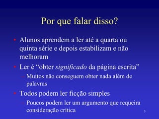 3
Por que falar disso?
• Alunos aprendem a ler até a quarta ou
quinta série e depois estabilizam e não
melhoram
• Ler é “obter significado da página escrita”
– Muitos não conseguem obter nada além de
palavras
• Todos podem ler ficção simples
– Poucos podem ler um argumento que requeira
consideração crítica
 