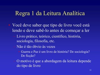 31
Regra 1 da Leitura Analítica
• Você deve saber que tipo de livro você está
lendo e deve sabê-lo antes de começar a ler
– Livro prático, teórico, científico, história,
sociologia, filosofia, etc.
– Não é tão óbvio às vezes
• Guerra e Paz é um livro de história? De sociologia?
De ficção?
– O motivo é que a abordagem da leitura depende
do tipo de livro
 