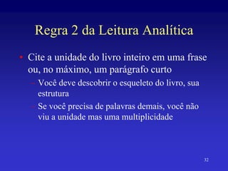 32
Regra 2 da Leitura Analítica
• Cite a unidade do livro inteiro em uma frase
ou, no máximo, um parágrafo curto
– Você deve descobrir o esqueleto do livro, sua
estrutura
– Se você precisa de palavras demais, você não
viu a unidade mas uma multiplicidade
 