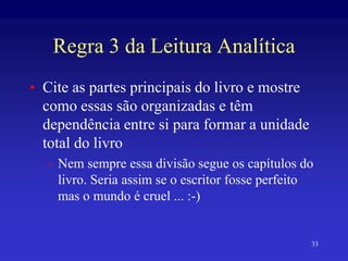 33
Regra 3 da Leitura Analítica
• Cite as partes principais do livro e mostre
como essas são organizadas e têm
dependência entre si para formar a unidade
total do livro
– Nem sempre essa divisão segue os capítulos do
livro. Seria assim se o escritor fosse perfeito
mas o mundo é cruel ... :-)
 