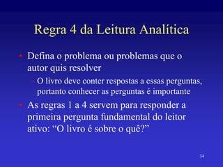 34
Regra 4 da Leitura Analítica
• Defina o problema ou problemas que o
autor quis resolver
– O livro deve conter respostas a essas perguntas,
portanto conhecer as perguntas é importante
• As regras 1 a 4 servem para responder a
primeira pergunta fundamental do leitor
ativo: “O livro é sobre o quê?”
 