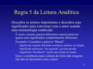 35
Regra 5 da Leitura Analítica
• Descubra os termos importantes e descubra seus
significados para conversar com o autor usando
uma terminologia conhecida
– É muito comum autores diferentes usarem palavras
iguais com significados completamente diferentes
– Exemplo: Considere a palavra “liberal”
• Significado original: liberdade econômica, política, de religião
• Significado americano: “de esquerda”, governo pesado
• Significado “Neoliberal”: rejeita intervenção do estado
– Esse e o problema mais comum do leitor não exigente.
Ele não se sincroniza com o autor!
 