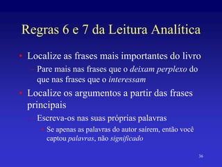 36
Regras 6 e 7 da Leitura Analítica
• Localize as frases mais importantes do livro
– Pare mais nas frases que o deixam perplexo do
que nas frases que o interessam
• Localize os argumentos a partir das frases
principais
– Escreva-os nas suas próprias palavras
• Se apenas as palavras do autor saírem, então você
captou palavras, não significado
 