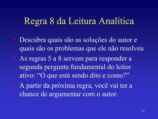 37
Regra 8 da Leitura Analítica
• Descubra quais são as soluções do autor e
quais são os problemas que ele não resolveu
• As regras 5 a 8 servem para responder a
segunda pergunta fundamental do leitor
ativo: “O que está sendo dito e como?”
• A partir da próxima regra, você vai ter a
chance de argumentar com o autor.
 