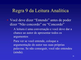 38
Regra 9 da Leitura Analítica
• Você deve dizer “Entendo” antes de poder
dizer “Não concordo” ou “Concordo”
– A leitura é uma conversação e você deve dar a
chance ao autor de apresentar todos os
argumentos
– Para ver se você entende, coloque a
argumentação do autor nas suas próprias
palavras. Se não conseguir, você não entendeu
(ainda).
 