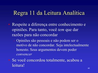 40
Regra 11 da Leitura Analítica
• Respeite a diferença entre conhecimento e
opiniões. Para tanto, você tem que dar
razões para não concordar
– Opiniões são pessoais e não podem ser o
motivo de não concordar. Seja intelectualmente
honesto. Seus argumentos devem poder
convencer
• Se você concordou totalmente, acabou a
leitura!
 