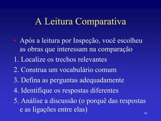42
A Leitura Comparativa
• Após a leitura por Inspeção, você escolheu
as obras que interessam na comparação
1. Localize os trechos relevantes
2. Construa um vocabulário comum
3. Defina as perguntas adequadamente
4. Identifique os respostas diferentes
5. Análise a discussão (o porquê das respostas
e as ligações entre elas)
 