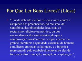 Por Que Ler Bons Livros? (Llosa)
• “E nada defende melhor os seres vivos contra a
estupidez dos preconceitos, do racismo, da
xenofobia, das obtusidades localistas do
sectarismo religioso ou político, ou dos
nacionalismos discriminatórios, do que a
comprovação constante que sempre aparece na
grande literatura: a igualdade essencial de homens
e mulheres em todas as latitudes, e a injustiça
representada pelo estabelecimento entre eles de
formas de discriminação, sujeição ou exploração.”
43
 