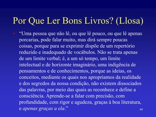 Por Que Ler Bons Livros? (Llosa)
• “Uma pessoa que não lê, ou que lê pouco, ou que lê apenas
porcarias, pode falar muito, mas dirá sempre poucas
coisas, porque para se exprimir dispõe de um repertório
reduzido e inadequado de vocábulos. Não se trata apenas
de um limite verbal; é, a um só tempo, um limite
intelectual e de horizonte imaginário, uma indigência de
pensamentos e de conhecimentos, porque as ideias, os
conceitos, mediante os quais nos apropriamos da realidade
e dos segredos da nossa condição, não existem dissociados
das palavras, por meio das quais as reconhece e define a
consciência. Aprende-se a falar com precisão, com
profundidade, com rigor e agudeza, graças à boa literatura,
e apenas graças a ela.” 44
 