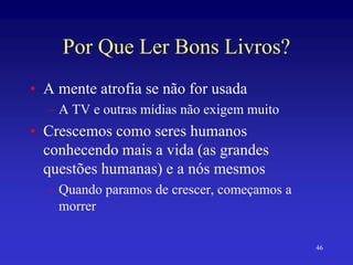 46
Por Que Ler Bons Livros?
• A mente atrofia se não for usada
– A TV e outras mídias não exigem muito
• Crescemos como seres humanos
conhecendo mais a vida (as grandes
questões humanas) e a nós mesmos
– Quando paramos de crescer, começamos a
morrer
 