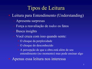 5
Tipos de Leitura
• Leitura para Entendimento (Understanding)
– Apresenta surpresas
– Força a reavaliação de todos os fatos
– Busca insights
– Você cruza com isso quando sente:
• O choque da perplexidade
• O choque do desconhecido
• A percepção de que a obra está além de seu
entendimento (no momento) mas pode ensinar algo
• Apenas essa leitura nos interessa
 