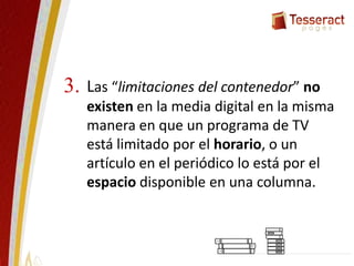 Las “limitaciones del contenedor” no
existen en la media digital en la misma
manera en que un programa de TV
está limitado por el horario, o un
artículo en el periódico lo está por el
espacio disponible en una columna.
3.
 