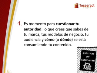 Es momento para cuestionar tu
autoridad: lo que crees que sabes de
tu marca, tus modelos de negocio, tu
audiencia y cómo (o dónde) se está
consumiendo tu contenido.
4.
 