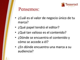 Pensemos:
• ¿Cuál es el valor de negocio único de tu
marca?
• ¿Qué papel tendrá el editor?
• ¿Qué tan valioso es el contenido?
• ¿Dónde se encuentra el contenido y
cómo se accede a él?
• ¿En dónde encuentra una marca a su
audiencia?
 