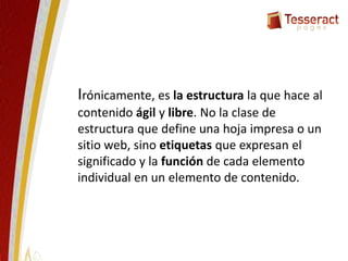 Irónicamente, es la estructura la que hace al
contenido ágil y libre. No la clase de
estructura que define una hoja impresa o un
sitio web, sino etiquetas que expresan el
significado y la función de cada elemento
individual en un elemento de contenido.
 