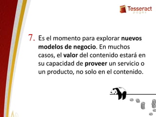 Es el momento para explorar nuevos
modelos de negocio. En muchos
casos, el valor del contenido estará en
su capacidad de proveer un servicio o
un producto, no solo en el contenido.
7.
 