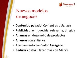Nuevos modelos
de negocio
• Contenido pagado: Content as a Service
• Publicidad: enriquecida, relevante, dirigida
• Alianzas en desarrollo de productos
• Alianzas con afiliados.
• Acercamiento con Valor Agregado.
• Reducir costos. Hacer más con Menos
 