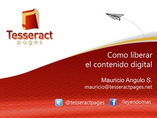 Como liberar
el contenido digital
Mauricio Angulo S.
mauricio@tesseractpages.net
@tesseractpages /leyendomas
 