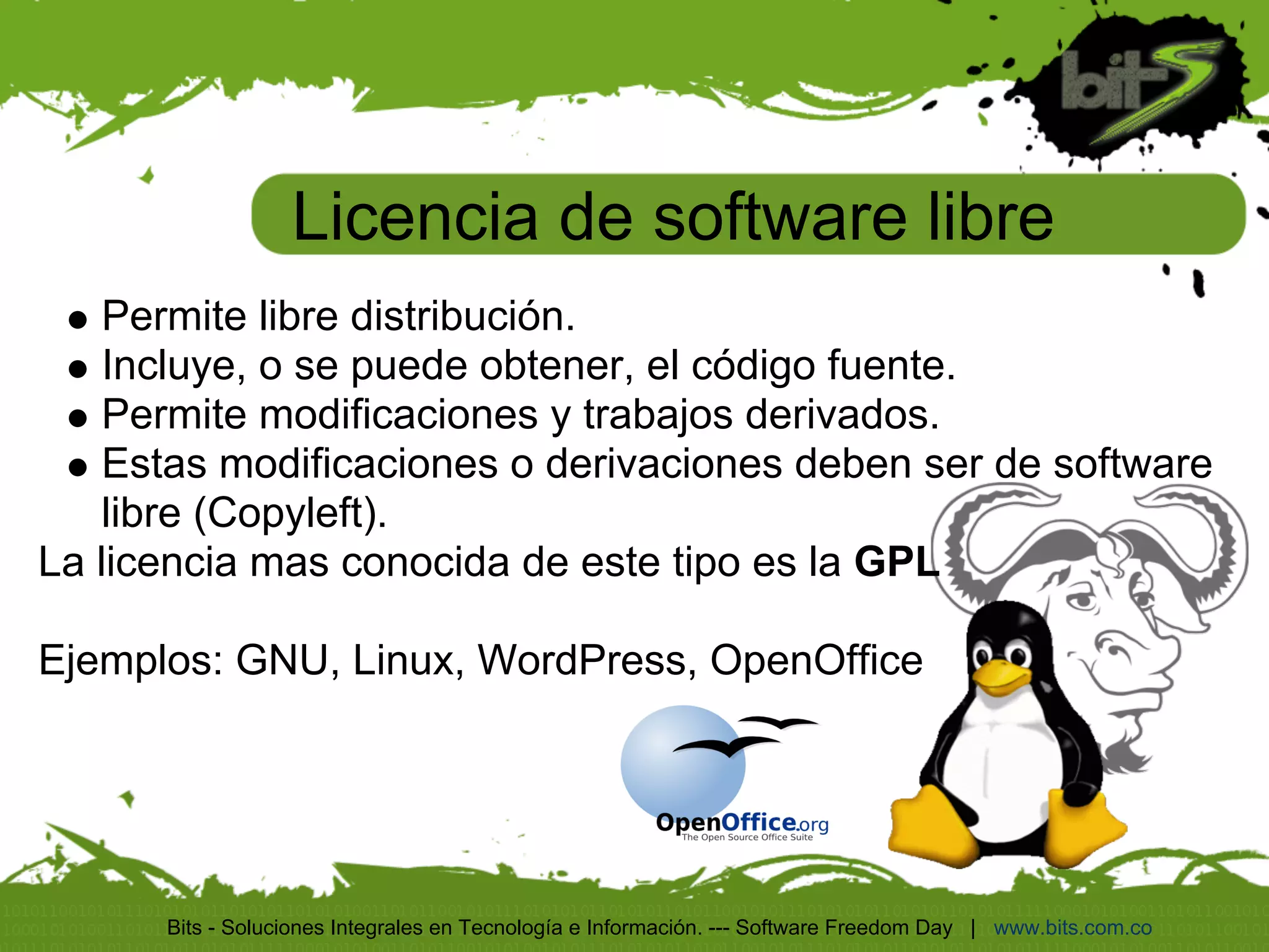 Licencia de software libre
    Permite libre distribución.
    Incluye, o se puede obtener, el código fuente.
    Permite modificaciones y trabajos derivados.
    Estas modificaciones o derivaciones deben ser de software
    libre (Copyleft).
La licencia mas conocida de este tipo es la GPL

Ejemplos: GNU, Linux, WordPress, OpenOffice




      Bits - Soluciones Integrales en Tecnología e Información. --- Software Freedom Day | www.bits.com.co
 
