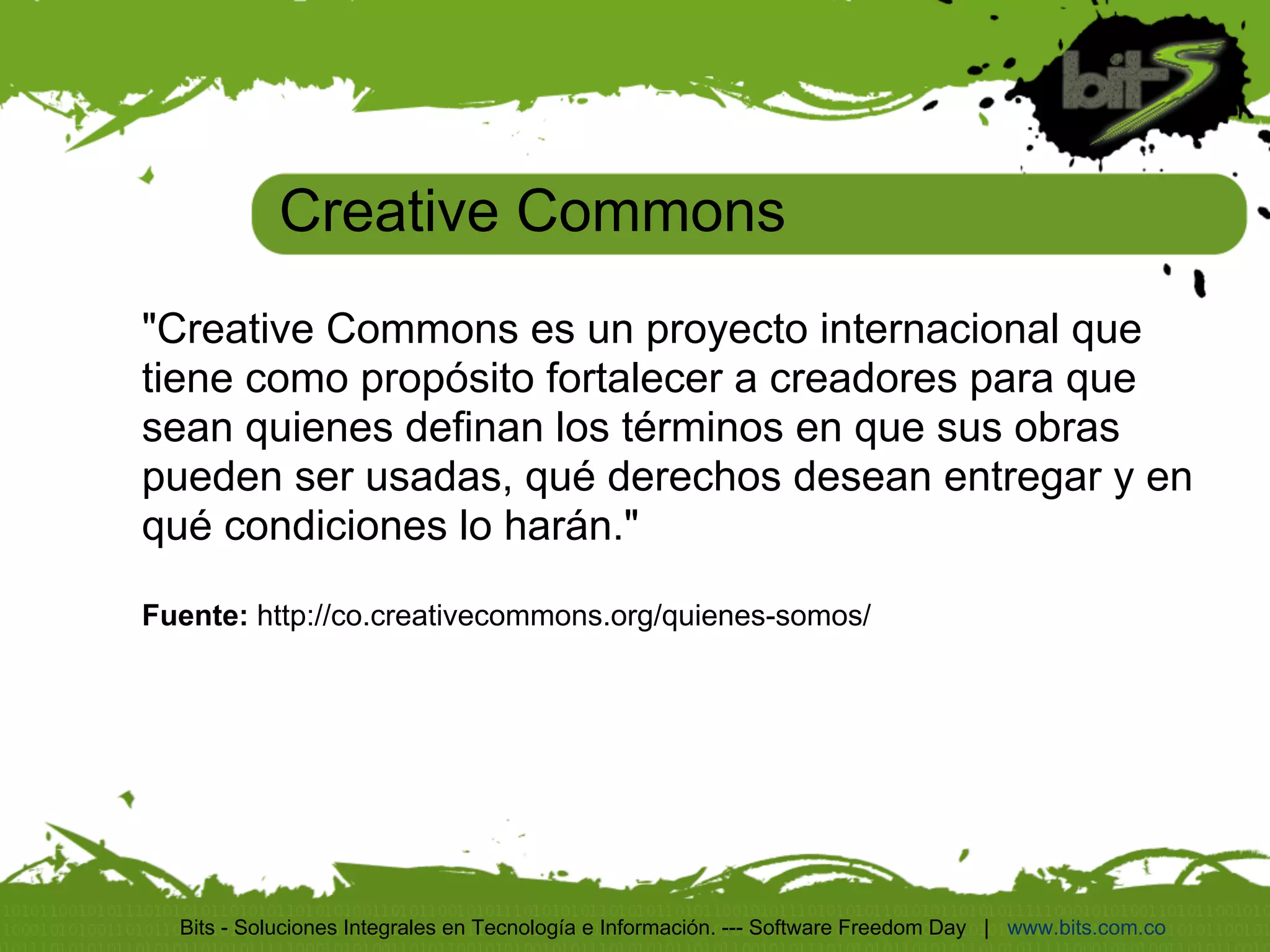 Creative Commons
"Creative Commons es un proyecto internacional que
tiene como propósito fortalecer a creadores para que
sean quienes definan los términos en que sus obras
pueden ser usadas, qué derechos desean entregar y en
qué condiciones lo harán."

Fuente: http://co.creativecommons.org/quienes-somos/




  Bits - Soluciones Integrales en Tecnología e Información. --- Software Freedom Day | www.bits.com.co
 