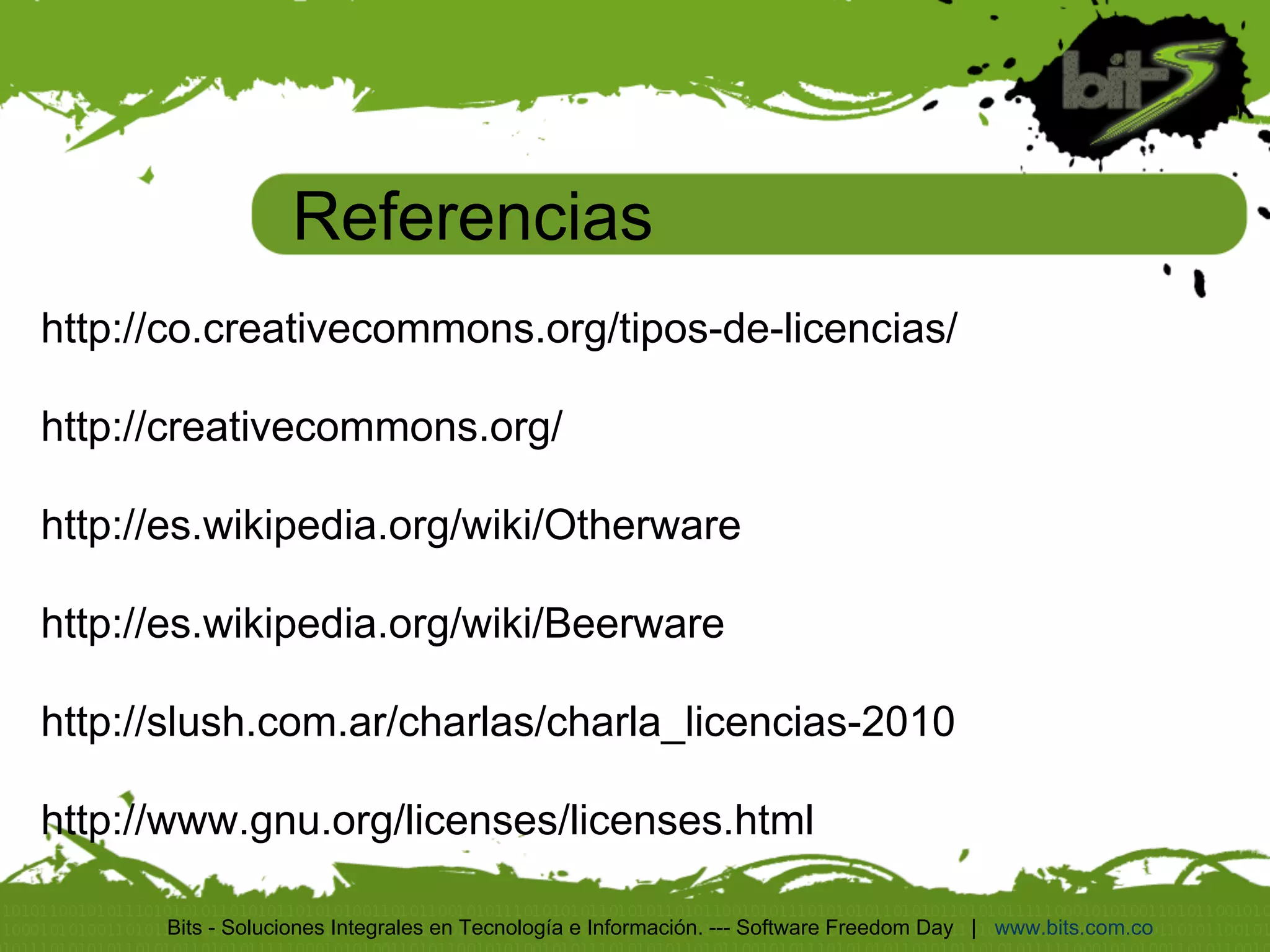 Referencias
http://co.creativecommons.org/tipos-de-licencias/

http://creativecommons.org/

http://es.wikipedia.org/wiki/Otherware

http://es.wikipedia.org/wiki/Beerware

http://slush.com.ar/charlas/charla_licencias-2010

http://www.gnu.org/licenses/licenses.html

      Bits - Soluciones Integrales en Tecnología e Información. --- Software Freedom Day | www.bits.com.co
 