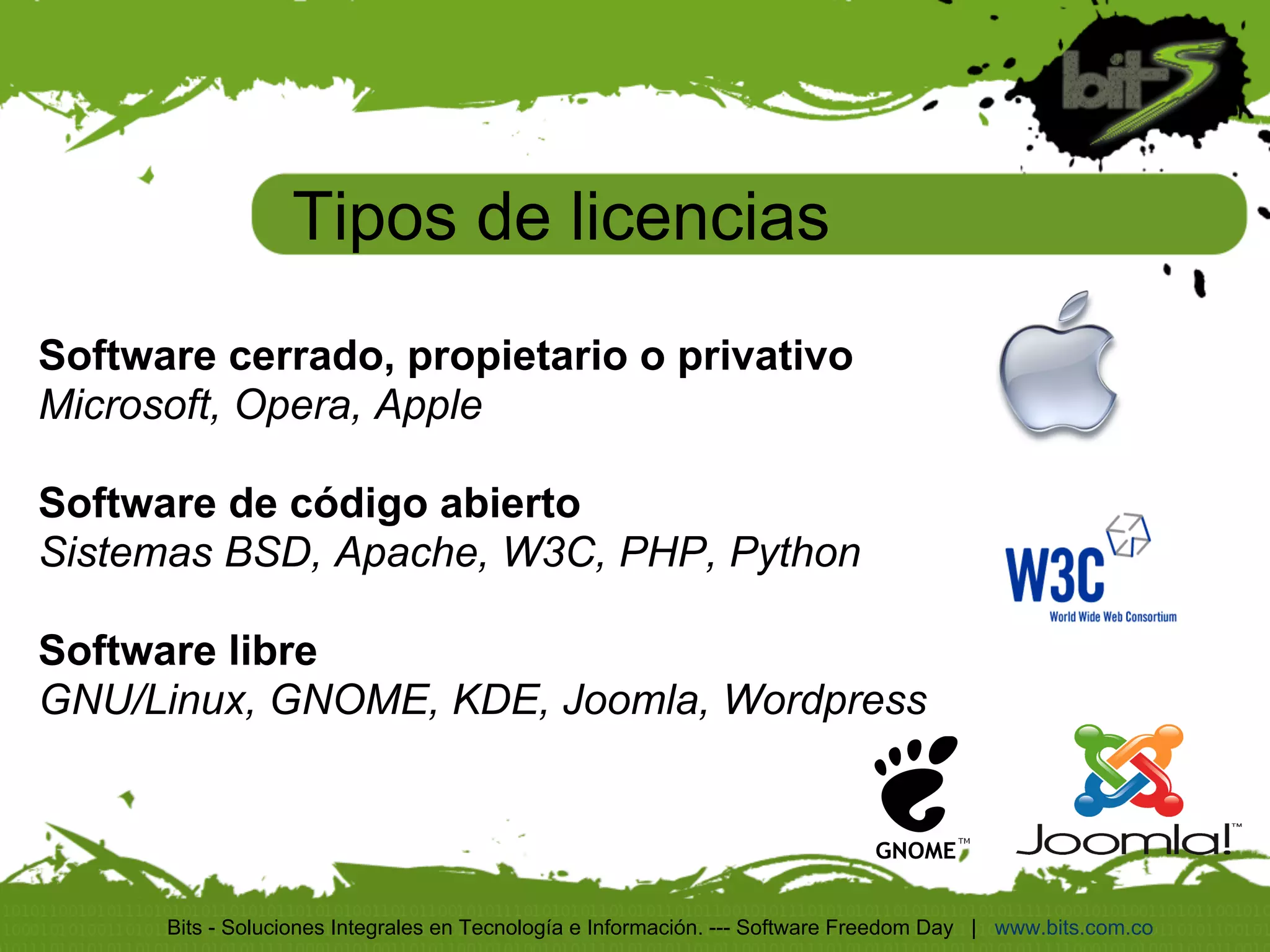 Tipos de licencias
Software cerrado, propietario o privativo
Microsoft, Opera, Apple

Software de código abierto
Sistemas BSD, Apache, W3C, PHP, Python

Software libre
GNU/Linux, GNOME, KDE, Joomla, Wordpress




      Bits - Soluciones Integrales en Tecnología e Información. --- Software Freedom Day | www.bits.com.co
 