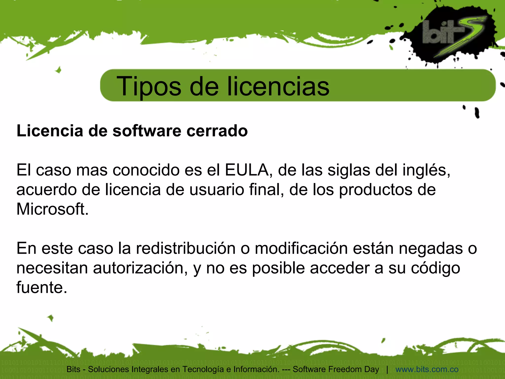 Tipos de licencias
Licencia de software cerrado

El caso mas conocido es el EULA, de las siglas del inglés,
acuerdo de licencia de usuario final, de los productos de
Microsoft.

En este caso la redistribución o modificación están negadas o
necesitan autorización, y no es posible acceder a su código
fuente.



      Bits - Soluciones Integrales en Tecnología e Información. --- Software Freedom Day | www.bits.com.co
 