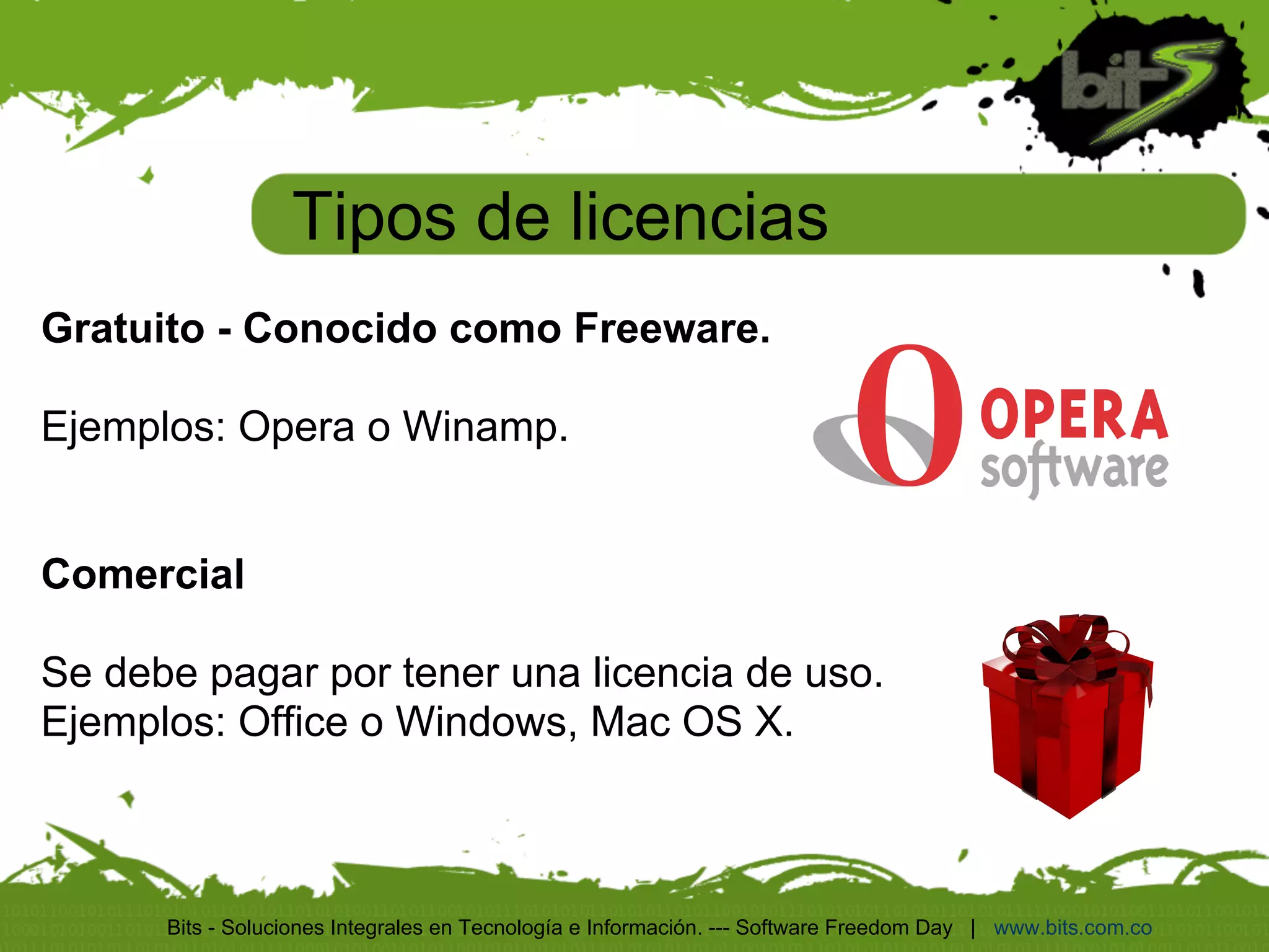 Tipos de licencias
Gratuito - Conocido como Freeware.

Ejemplos: Opera o Winamp.


Comercial

Se debe pagar por tener una licencia de uso.
Ejemplos: Office o Windows, Mac OS X.



      Bits - Soluciones Integrales en Tecnología e Información. --- Software Freedom Day | www.bits.com.co
 
