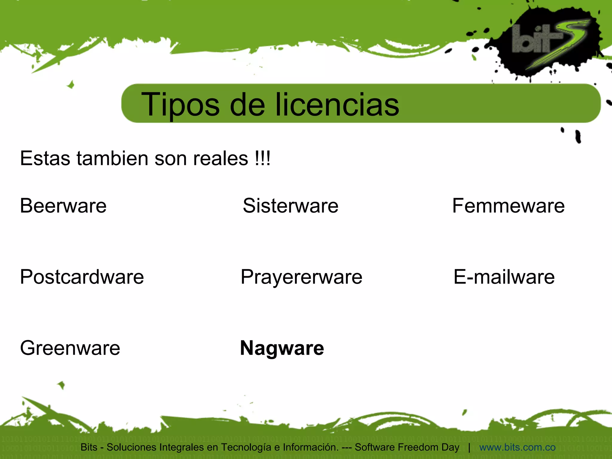 Tipos de licencias
Estas tambien son reales !!!

Beerware                                Sisterware                                  Femmeware


Postcardware                           Prayererware                                 E-mailware


Greenware                              Nagware



      Bits - Soluciones Integrales en Tecnología e Información. --- Software Freedom Day | www.bits.com.co
 