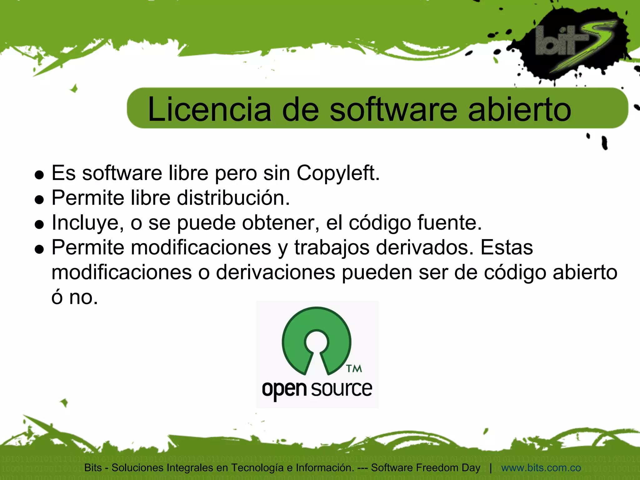 Licencia de software abierto
Es software libre pero sin Copyleft.
Permite libre distribución.
Incluye, o se puede obtener, el código fuente.
Permite modificaciones y trabajos derivados. Estas
modificaciones o derivaciones pueden ser de código abierto
ó no.




   Bits - Soluciones Integrales en Tecnología e Información. --- Software Freedom Day | www.bits.com.co
 