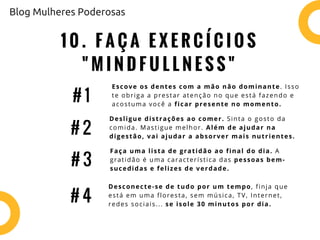1 0 . F A Ç A E X E R C Í C I O S
" M I N D F U L L N E S S "
Escove os dentes com a mão não dominante. Isso
te obriga a prestar atenção no que está fazendo e
acostuma você a ficar presente no momento.
# 1
# 2
# 3
Desligue distrações ao comer. Sinta o gosto da
comida. Mastigue melhor. Além de ajudar na
digestão, vai ajudar a absorver mais nutrientes.
Faça uma lista de gratidão ao final do dia. A
gratidão é uma característica das pessoas bem-
sucedidas e felizes de verdade.
# 4
Desconecte-se de tudo por um tempo, finja que
está em uma floresta, sem música, TV, Internet,
redes sociais... se isole 30 minutos por dia.
Blog Mulheres Poderosas
 
