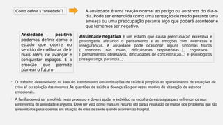 • O trabalho desenvolvido na área do atendimento em instituições de saúde é propício ao aparecimento de situações de
crise e/ ou solução das mesmas.As questões de saúde e doença são por vezes motivo de alteração de estados
emocionais.
• A família deverá ser envolvida neste processo e deverá ajudar o indivíduo na escolha de estratégias para enfrentar os seus
sentimentos de ansiedade e angústia.Deve ser vista como mais um recurso útil para a resolução de muitos dos problemas que são
apresentados pelos doentes em situação de crise de saúde quando acorrem ao hospital.
Como definir a “ansiedade”? A ansiedade é uma reação normal ao perigo ou ao stress do dia-a-
dia. Pode ser entendida como uma sensação de medo perante uma
ameaça ou uma preocupação perante algo que poderá acontecer e
que tememos ser negativo.
Ansiedade positiva
podemos definir como o
estado que ocorre no
sentido de melhorar, de ir
mais além, de avançar e
conquistar espaços. É a
emoção que permite
planear o futuro
Ansiedade negativa é um estado que causa preocupação excessiva e
prolongada, afetando o pensamento e as emoções com incertezas e
inseguranças. A ansiedade pode ocasionar alguns sintomas físicos
( tremores nas mãos, dificuldades respiratórias…),, cognitivos
( pensamentos obsessivos, dificuldades de concentração…) e psicológicos
(insegurança, paranoia…) .
 