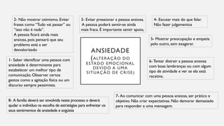ANSIEDADE
(ALTERAÇÃO DO
ESTADO EMOCIONAL
DEVIDO A UMA
SITUAÇÃO DE CRISE)
2- Não mostrar otimismo. Evitar
frases como “Tudo vai passar” ou
“isso não é nada”.
A pessoa ficará ainda mais
ansiosa, pois pensará que seu
problema está a ser
desvalorizado
3- Evitar pressionar a pessoa ansiosa.
A pessoa poderá sentir-se ainda
mais fraca. É importante sentir apoio,
4- Escutar mais do que falar.
Não fazer julgamentos
5- Mostrar preocupação e empatia
pelo outro, sem exagerar.
6-Tentar distrair a pessoa ansiosa
com boas lembranças ou com algum
tipo de atividade e ver se ela está
recetiva.
7- Ao comunicar com uma pessoa ansiosa, ser prático e
objetivo. Não criar expectativas. Não demorar demasiado
para responder a uma mensagem.
1- Saber identificar uma pessoa com
ansiedade é determinante para
estabelecer um melhor tipo de
comunicação. Observar certos
gestos como a agitação física ou um
discurso sempre pessimista.
8- A família deverá ser envolvida neste processo e deverá
ajudar o indivíduo na escolha de estratégias para enfrentar os
seus sentimentos de ansiedade e angústia
 