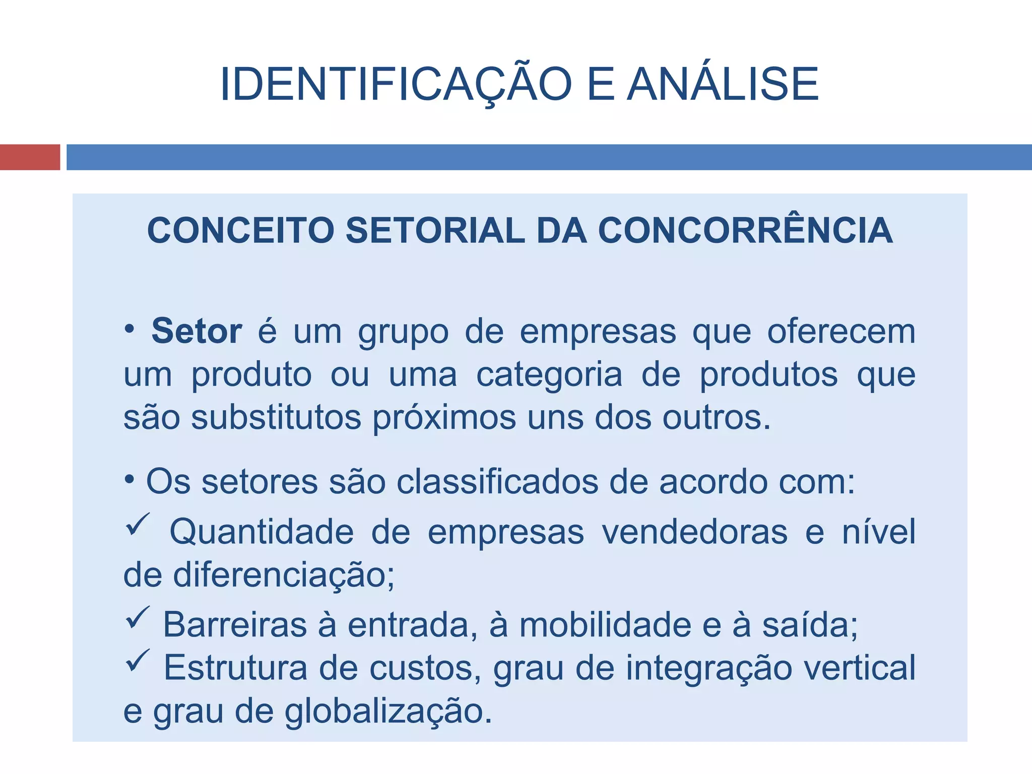 IDENTIFICAÇÃO E ANÁLISE
CONCEITO SETORIAL DA CONCORRÊNCIA
• Setor é um grupo de empresas que oferecem
um produto ou uma categoria de produtos que
são substitutos próximos uns dos outros.
• Os setores são classificados de acordo com:
 Quantidade de empresas vendedoras e nível
de diferenciação;
 Barreiras à entrada, à mobilidade e à saída;
 Estrutura de custos, grau de integração vertical
e grau de globalização.
 