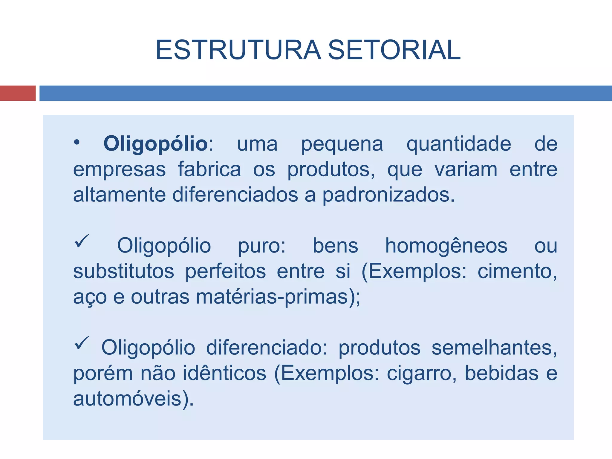 ESTRUTURA SETORIAL
• Oligopólio: uma pequena quantidade de
empresas fabrica os produtos, que variam entre
altamente diferenciados a padronizados.
 Oligopólio puro: bens homogêneos ou
substitutos perfeitos entre si (Exemplos: cimento,
aço e outras matérias-primas);
 Oligopólio diferenciado: produtos semelhantes,
porém não idênticos (Exemplos: cigarro, bebidas e
automóveis).
 
