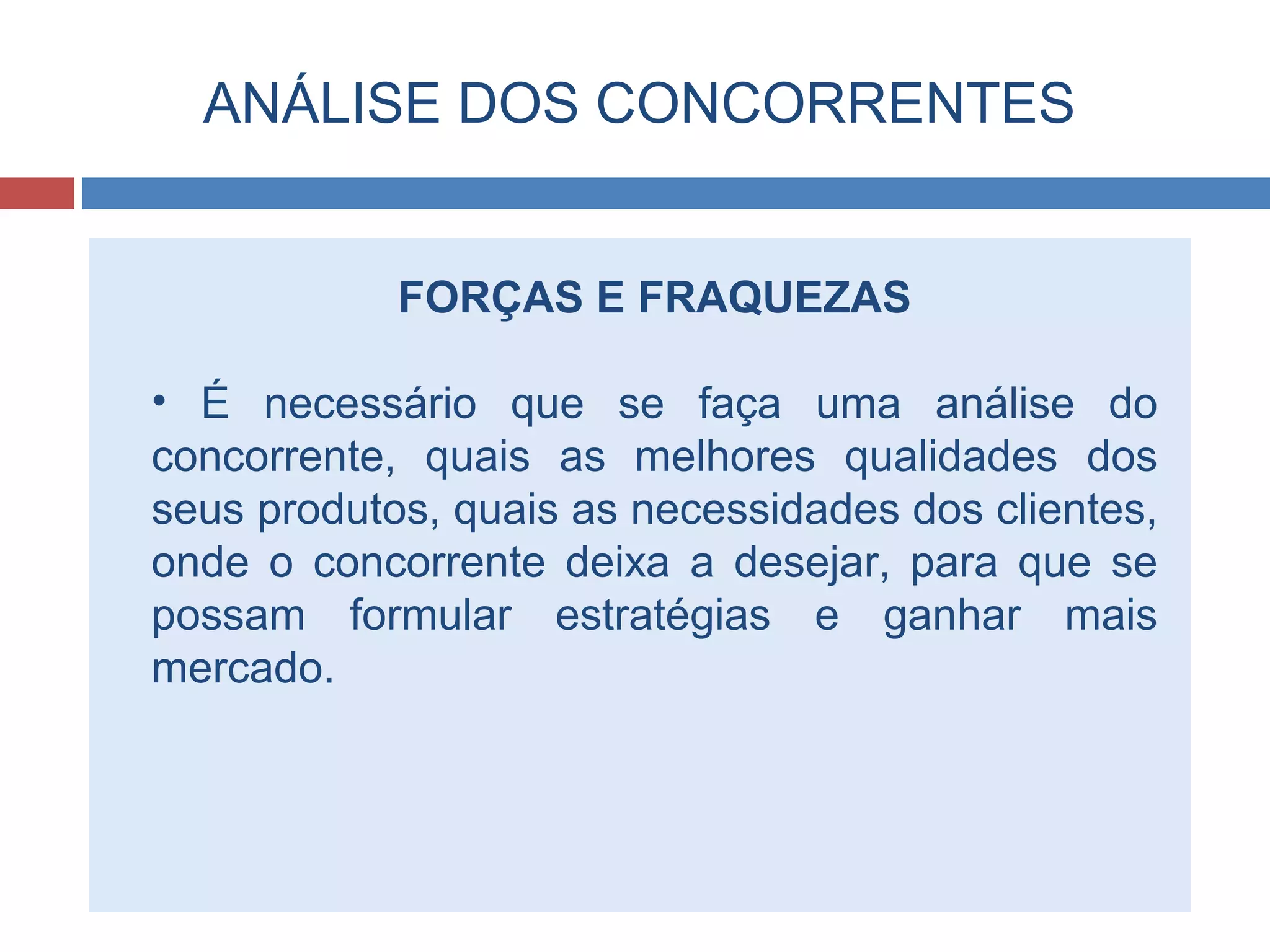 ANÁLISE DOS CONCORRENTES
FORÇAS E FRAQUEZAS
• É necessário que se faça uma análise do
concorrente, quais as melhores qualidades dos
seus produtos, quais as necessidades dos clientes,
onde o concorrente deixa a desejar, para que se
possam formular estratégias e ganhar mais
mercado.
 