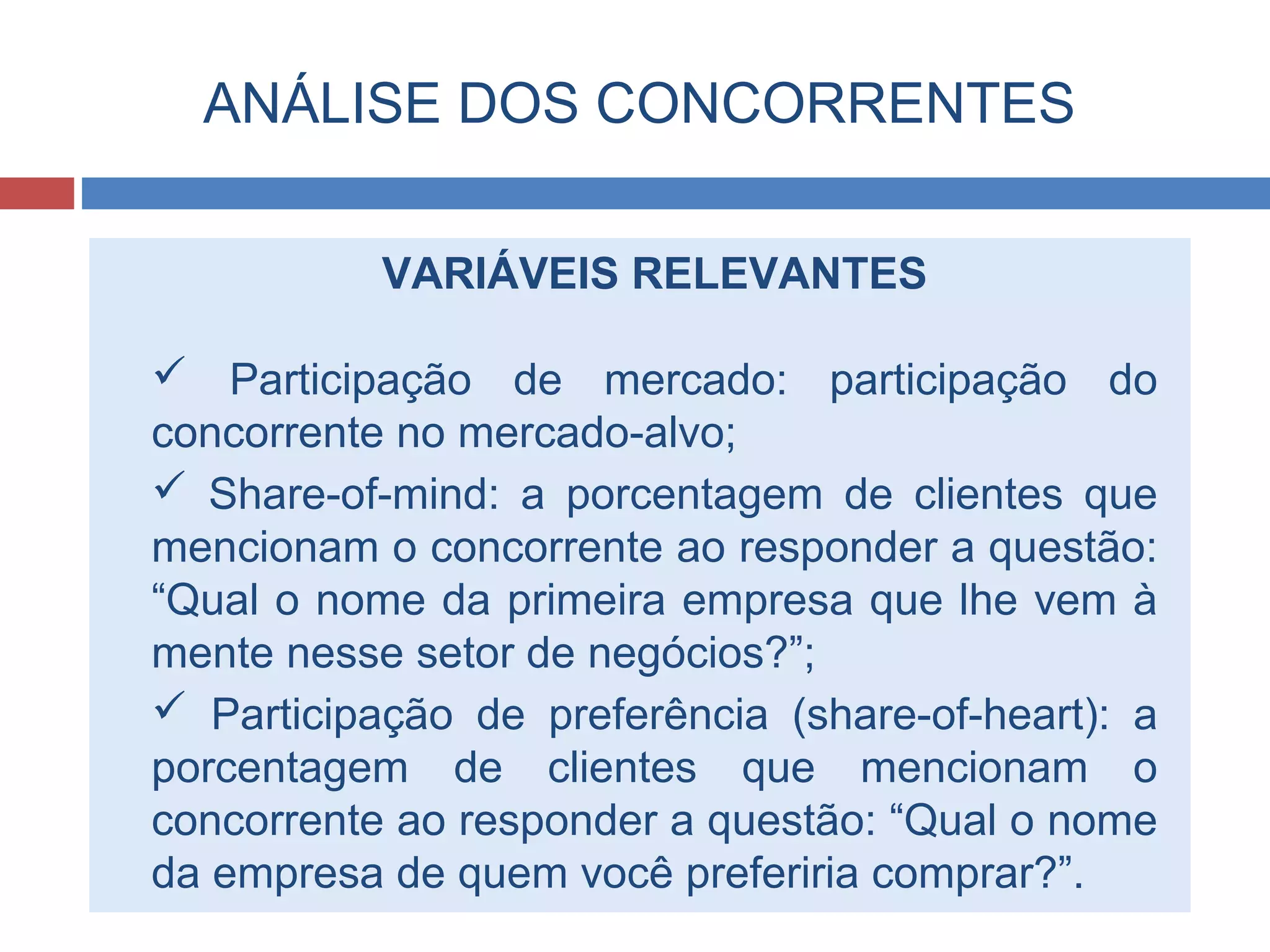 ANÁLISE DOS CONCORRENTES
VARIÁVEIS RELEVANTES
 Participação de mercado: participação do
concorrente no mercado-alvo;
 Share-of-mind: a porcentagem de clientes que
mencionam o concorrente ao responder a questão:
“Qual o nome da primeira empresa que lhe vem à
mente nesse setor de negócios?”;
 Participação de preferência (share-of-heart): a
porcentagem de clientes que mencionam o
concorrente ao responder a questão: “Qual o nome
da empresa de quem você preferiria comprar?”.
 