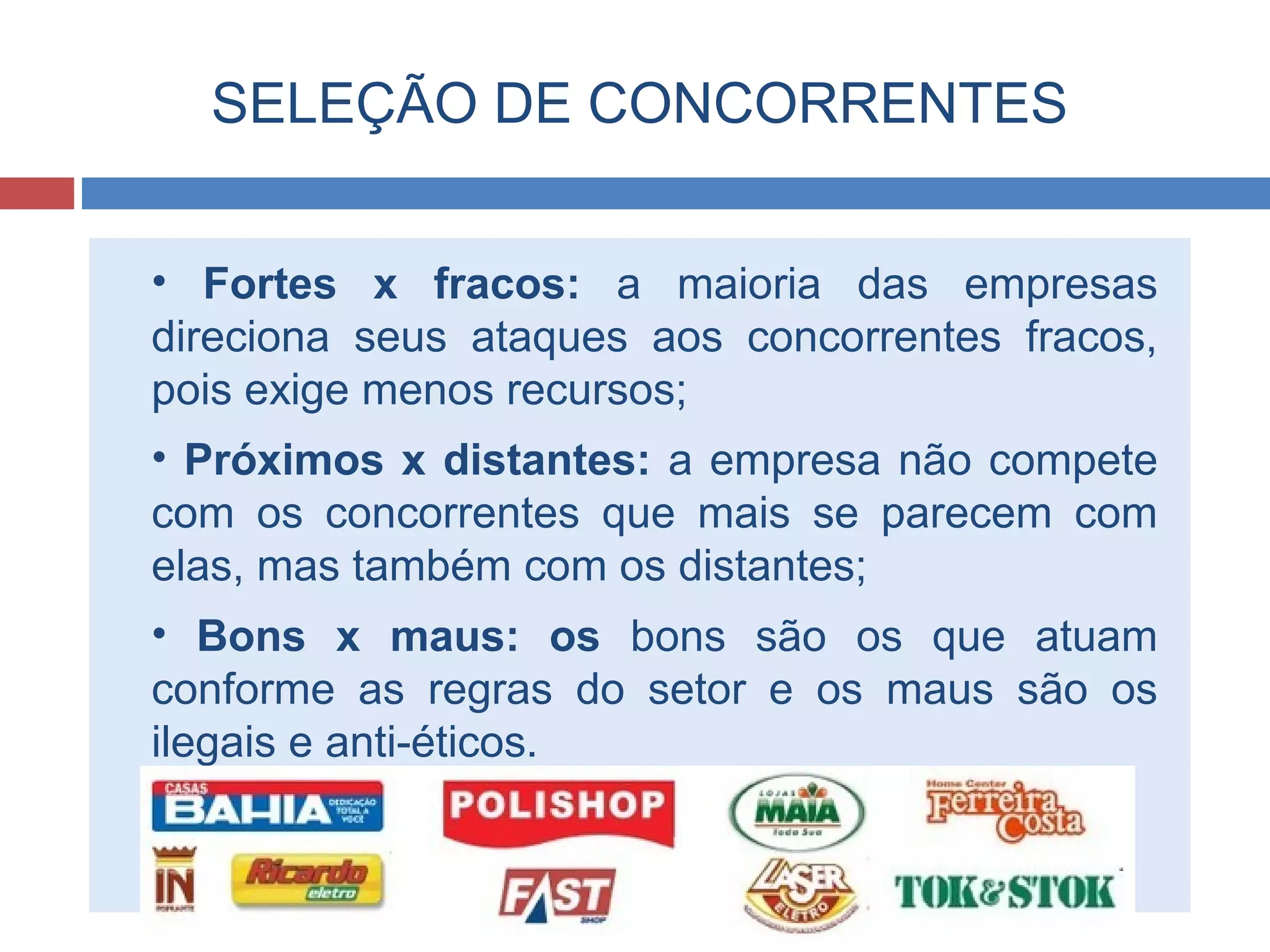 SELEÇÃO DE CONCORRENTES
• Fortes x fracos: a maioria das empresas
direciona seus ataques aos concorrentes fracos,
pois exige menos recursos;
• Próximos x distantes: a empresa não compete
com os concorrentes que mais se parecem com
elas, mas também com os distantes;
• Bons x maus: os bons são os que atuam
conforme as regras do setor e os maus são os
ilegais e anti-éticos.
 