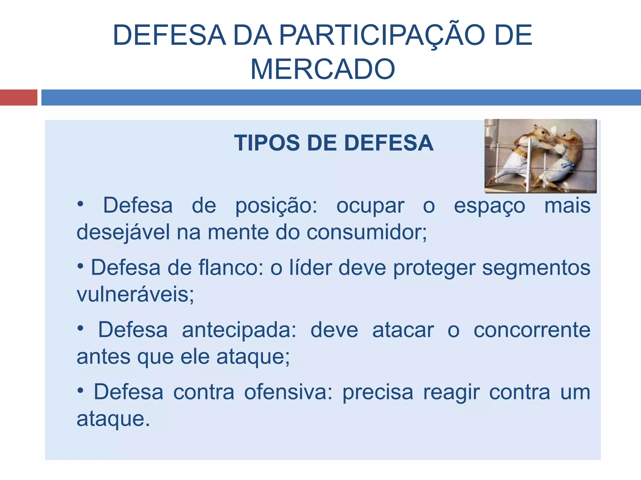 DEFESA DA PARTICIPAÇÃO DE
MERCADO
TIPOS DE DEFESA
• Defesa de posição: ocupar o espaço mais
desejável na mente do consumidor;
• Defesa de flanco: o líder deve proteger segmentos
vulneráveis;
• Defesa antecipada: deve atacar o concorrente
antes que ele ataque;
• Defesa contra ofensiva: precisa reagir contra um
ataque.
 