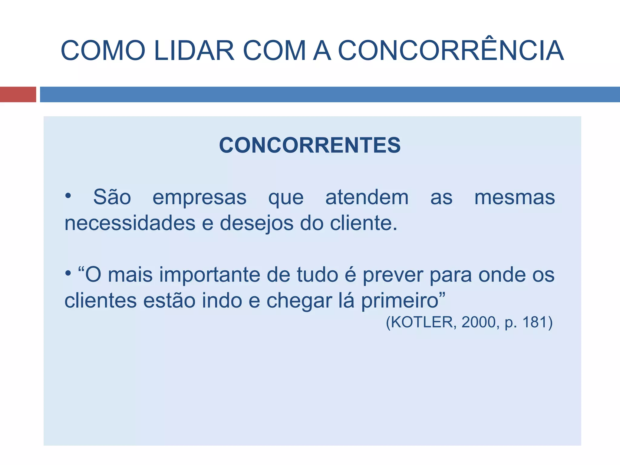 COMO LIDAR COM A CONCORRÊNCIA
CONCORRENTES
• São empresas que atendem as mesmas
necessidades e desejos do cliente.
• “O mais importante de tudo é prever para onde os
clientes estão indo e chegar lá primeiro”
(KOTLER, 2000, p. 181)
 