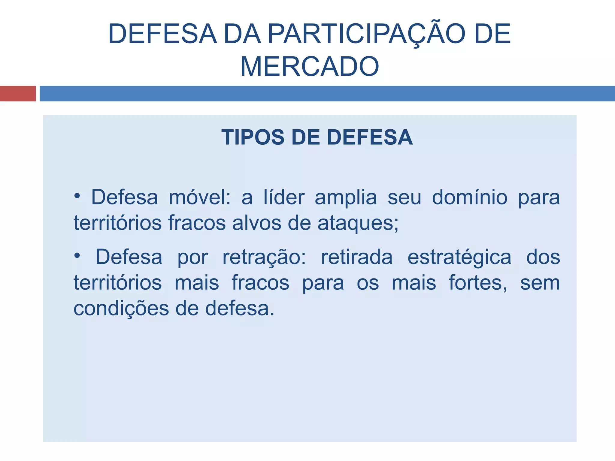 DEFESA DA PARTICIPAÇÃO DE
MERCADO
TIPOS DE DEFESA
• Defesa móvel: a líder amplia seu domínio para
territórios fracos alvos de ataques;
• Defesa por retração: retirada estratégica dos
territórios mais fracos para os mais fortes, sem
condições de defesa.
 