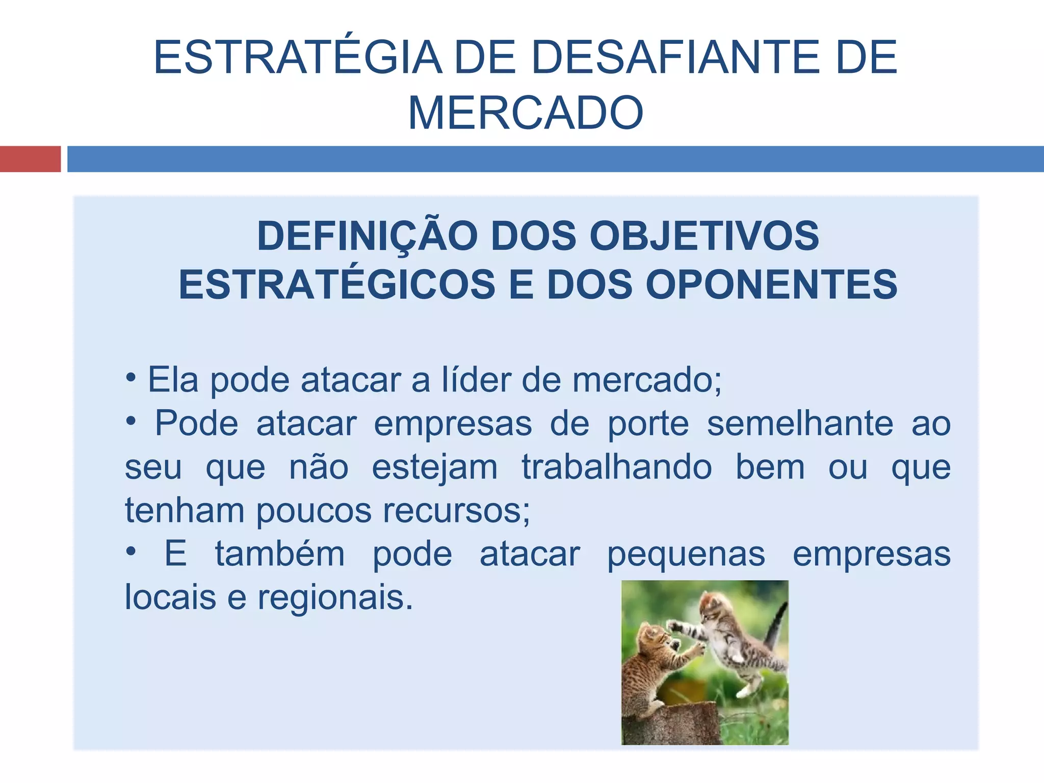 ESTRATÉGIA DE DESAFIANTE DE
MERCADO
DEFINIÇÃO DOS OBJETIVOS
ESTRATÉGICOS E DOS OPONENTES
• Ela pode atacar a líder de mercado;
• Pode atacar empresas de porte semelhante ao
seu que não estejam trabalhando bem ou que
tenham poucos recursos;
• E também pode atacar pequenas empresas
locais e regionais.
 