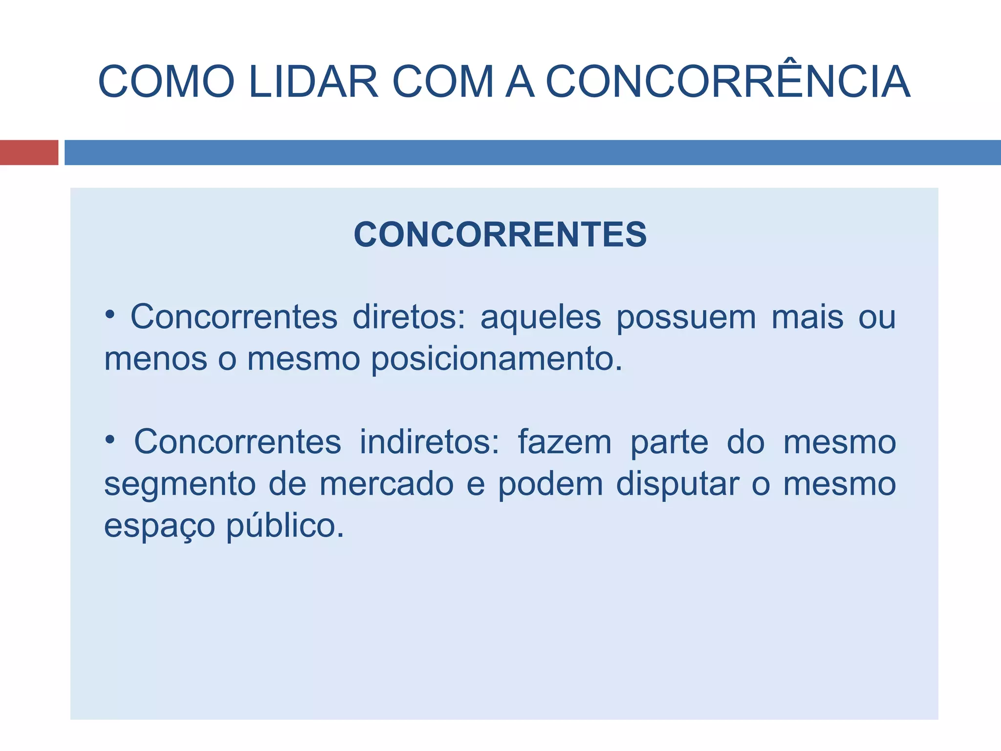 COMO LIDAR COM A CONCORRÊNCIA
CONCORRENTES
• Concorrentes diretos: aqueles possuem mais ou
menos o mesmo posicionamento.
• Concorrentes indiretos: fazem parte do mesmo
segmento de mercado e podem disputar o mesmo
espaço público.
 