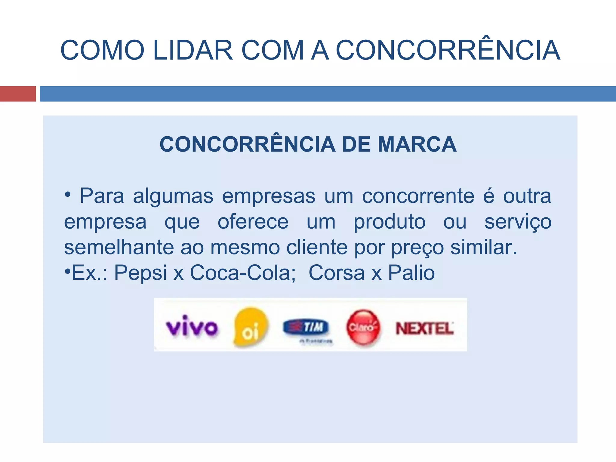 COMO LIDAR COM A CONCORRÊNCIA
CONCORRÊNCIA DE MARCA
• Para algumas empresas um concorrente é outra
empresa que oferece um produto ou serviço
semelhante ao mesmo cliente por preço similar.
•Ex.: Pepsi x Coca-Cola; Corsa x Palio
 