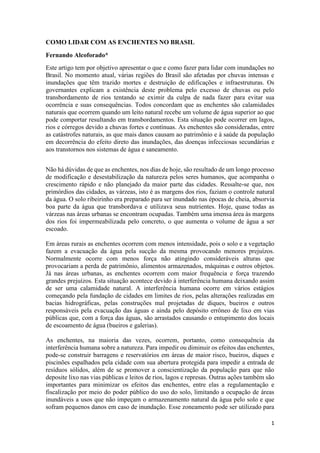 1
COMO LIDAR COM AS ENCHENTES NO BRASIL
Fernando Alcoforado*
Este artigo tem por objetivo apresentar o que e como fazer para lidar com inundações no
Brasil. No momento atual, várias regiões do Brasil são afetadas por chuvas intensas e
inundações que têm trazido mortes e destruição de edificações e infraestruturas. Os
governantes explicam a existência deste problema pelo excesso de chuvas ou pelo
transbordamento de rios tentando se eximir da culpa de nada fazer para evitar sua
ocorrência e suas consequências. Todos concordam que as enchentes são calamidades
naturais que ocorrem quando um leito natural recebe um volume de água superior ao que
pode comportar resultando em transbordamentos. Esta situação pode ocorrer em lagos,
rios e córregos devido a chuvas fortes e contínuas. As enchentes são consideradas, entre
as catástrofes naturais, as que mais danos causam ao patrimônio e à saúde da população
em decorrência do efeito direto das inundações, das doenças infecciosas secundárias e
aos transtornos nos sistemas de água e saneamento.
Não há dúvidas de que as enchentes, nos dias de hoje, são resultado de um longo processo
de modificação e desestabilização da natureza pelos seres humanos, que acompanha o
crescimento rápido e não planejado da maior parte das cidades. Ressalte-se que, nos
primórdios das cidades, as várzeas, isto é as margens dos rios, faziam o controle natural
da água. O solo ribeirinho era preparado para ser inundado nas épocas de cheia, absorvia
boa parte da água que transbordava e utilizava seus nutrientes. Hoje, quase todas as
várzeas nas áreas urbanas se encontram ocupadas. Também uma imensa área às margens
dos rios foi impermeabilizada pelo concreto, o que aumenta o volume de água a ser
escoado.
Em áreas rurais as enchentes ocorrem com menos intensidade, pois o solo e a vegetação
fazem a evacuação da água pela sucção da mesma provocando menores prejuízos.
Normalmente ocorre com menos força não atingindo consideráveis alturas que
provocariam a perda de patrimônio, alimentos armazenados, máquinas e outros objetos.
Já nas áreas urbanas, as enchentes ocorrem com maior frequência e força trazendo
grandes prejuízos. Esta situação acontece devido à interferência humana deixando assim
de ser uma calamidade natural. A interferência humana ocorre em vários estágios
começando pela fundação de cidades em limites de rios, pelas alterações realizadas em
bacias hidrográficas, pelas construções mal projetadas de diques, bueiros e outros
responsáveis pela evacuação das águas e ainda pelo depósito errôneo de lixo em vias
públicas que, com a força das águas, são arrastados causando o entupimento dos locais
de escoamento de água (bueiros e galerias).
As enchentes, na maioria das vezes, ocorrem, portanto, como consequência da
interferência humana sobre a natureza. Para impedir ou diminuir os efeitos das enchentes,
pode-se construir barragens e reservatórios em áreas de maior risco, bueiros, diques e
piscinões espalhados pela cidade com sua abertura protegida para impedir a entrada de
resíduos sólidos, além de se promover a conscientização da população para que não
deposite lixo nas vias públicas e leitos de rios, lagos e represas. Outras ações também são
importantes para minimizar os efeitos das enchentes, entre elas a regulamentação e
fiscalização por meio do poder público do uso do solo, limitando a ocupação de áreas
inundáveis a usos que não impeçam o armazenamento natural da água pelo solo e que
sofram pequenos danos em caso de inundação. Esse zoneamento pode ser utilizado para
 