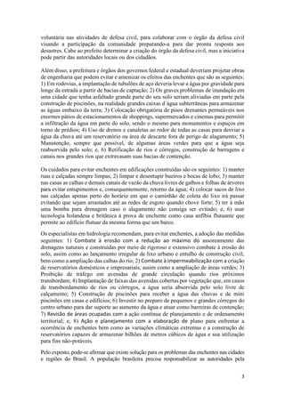 3
voluntária nas atividades de defesa civil, para colaborar com o órgão da defesa civil
visando a participação da comunidade preparando-a para dar pronta resposta aos
desastres. Cabe ao prefeito determinar a criação do órgão da defesa civil, mas a iniciativa
pode partir das autoridades locais ou dos cidadãos.
Além disso, a prefeitura e órgãos dos governos federal e estadual deveriam projetar obras
de engenharia que podem evitar e amenizar os efeitos das enchentes que são as seguintes:
1) Em rodovias, a implantação de tubulões de aço deveria levar a água por gravidade para
longe da estrada a partir de bacias de captação; 2) Os graves problemas de inundação em
uma cidade que tenha asfaltado grande parte do seu solo seriam aliviadas em parte pela
construção de piscinões, na realidade grandes caixas d´água subterrâneas para armazenar
as águas embaixo da terra; 3) Colocação obrigatória de pisos drenantes permeáveis nos
enormes pátios de estacionamentos de shoppings, supermercados e cinemas para permitir
a infiltração da água em parte do solo, sendo o mesmo para monumentos e espaços em
torno de prédios; 4) Uso de drenos e canaletas ao redor de todas as casas para desviar a
água da chuva até um reservatório ou área de descarte fora de perigo de alagamento; 5)
Manutenção, sempre que possível, de algumas áreas verdes para que a água seja
reabsorvida pelo solo; e, 6) Retificação de rios e córregos, construção de barragens e
canais nos grandes rios que extravasam suas bacias de contenção.
Os cuidados para evitar enchentes em edificações construídas são os seguintes: 1) manter
ruas e calçadas sempre limpas; 2) limpar e desentupir bueiros e bocas de lobo; 3) manter
nas casas as calhas e demais canais de vazão da chuva livres de galhos e folhas de árvores
para evitar entupimentos e, consequentemente, retorno da água; 4) colocar sacos de lixo
nas calçadas apenas perto do horário em que o caminhão de coleta do lixo irá passar
evitando que sejam arrastados até as redes de esgoto quando chove forte; 5) ter à mão
uma bomba para drenagem caso o alagamento não consiga ser evitado; e, 6) usar
tecnologia holandesa e britânica à prova de enchente como casa anfíbia flutuante que
permite ao edifício flutuar da mesma forma que um barco.
Os especialistas em hidrologia recomendam, para evitar enchentes, a adoção das medidas
seguintes: 1) Combate à erosão com a redução ao máximo do assoreamento das
drenagens naturais e construídas por meio de rigoroso e extensivo combate à erosão do
solo, assim como ao lançamento irregular de lixo urbano e entulho de construção civil,
bem como a ampliação das calhas do rio; 2) Combate à impermeabilização com a criação
de reservatórios domésticos e empresariais, assim como a ampliação de áreas verdes; 3)
Proibição de tráfego em avenidas de grande circulação quando rios próximos
transbordam; 4) Implantação de faixas das avenidas cobertas por vegetação que, em casos
de transbordamento de rios ou córregos, a água seria absorvida pelo solo livre de
calçamento; 5) Construção de piscinões para receber a água das chuvas e de mini
piscinões em casas e edifícios; 6) Investir no preparo de pequenos e grandes córregos do
centro urbano para dar suporte ao aumento da água e atuar como barreiras de contenção;
7) Revisão de áreas ocupadas com a ação contínua de planejamento e de ordenamento
territorial; e, 8) Ação e planejamento com a elaboração de plano para enfrentar a
ocorrência de enchentes bem como as variações climáticas extremas e a construção de
reservatórios capazes de armazenar bilhões de metros cúbicos de água e sua utilização
para fins não-potáveis.
Pelo exposto, pode-se afirmar que existe solução para os problemas das enchentes nas cidades
e regiões do Brasil. A população brasileira precisa responsabilizar as autoridades pela
 