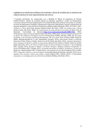 4
negligência na solução dos problemas das enchentes e deixar de acreditar que as enchentes são
culpa da natureza ou mais especificamente das chuvas.
* Fernando Alcoforado, 82, condecorado com a Medalha do Mérito da Engenharia do Sistema
CONFEA/CREA, membro da Academia Baiana de Educação, engenheiro e doutor em Planejamento
Territorial e Desenvolvimento Regional pela Universidade de Barcelona, professor universitário e consultor
nas áreas de planejamento estratégico, planejamento empresarial, planejamento regional e planejamento de
sistemas energéticos, é autor dos livros Globalização (Editora Nobel, São Paulo, 1997), De Collor a FHC-
O Brasil e a Nova (Des)ordem Mundial (Editora Nobel, São Paulo, 1998), Um Projeto para o Brasil
(Editora Nobel, São Paulo, 2000), Os condicionantes do desenvolvimento do Estado da Bahia (Tese de
doutorado. Universidade de Barcelona,http://www.tesisenred.net/handle/10803/1944, 2003),
Globalização e Desenvolvimento (Editora Nobel, São Paulo, 2006), Bahia- Desenvolvimento do Século XVI
ao Século XX e Objetivos Estratégicos na Era Contemporânea (EGBA, Salvador, 2008), The Necessary
Conditions of the Economic and Social Development- The Case of the State of Bahia (VDM Verlag Dr.
Müller Aktiengesellschaft & Co. KG, Saarbrücken, Germany, 2010), Aquecimento Global e Catástrofe
Planetária (Viena- Editora e Gráfica, Santa Cruz do Rio Pardo, São Paulo, 2010), Amazônia Sustentável-
Para o progresso do Brasil e combate ao aquecimento global (Viena- Editora e Gráfica, Santa Cruz do Rio
Pardo, São Paulo, 2011), Os Fatores Condicionantes do Desenvolvimento Econômico e Social (Editora
CRV, Curitiba, 2012), Energia no Mundo e no Brasil- Energia e Mudança Climática Catastrófica no
Século XXI (Editora CRV, Curitiba, 2015), As Grandes Revoluções Científicas, Econômicas e Sociais que
Mudaram o Mundo (Editora CRV, Curitiba, 2016), A Invenção de um novo Brasil (Editora CRV, Curitiba,
2017), Esquerda x Direita e a sua convergência (Associação Baiana de Imprensa, Salvador, 2018, em co-
autoria), Como inventar o futuro para mudar o mundo (Editora CRV, Curitiba, 2019) e A humanidade
ameaçada e as estratégias para sua sobrevivência (Editora Dialética, São Paulo, 2021).
 