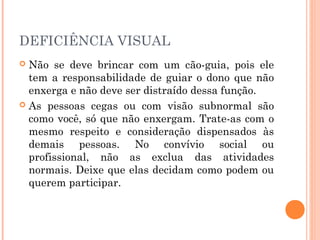 DEFICIÊNCIA VISUAL 
 Não se deve brincar com um cão-guia, pois ele 
tem a responsabilidade de guiar o dono que não 
enxerga e não deve ser distraído dessa função. 
 As pessoas cegas ou com visão subnormal são 
como você, só que não enxergam. Trate-as com o 
mesmo respeito e consideração dispensados às 
demais pessoas. No convívio social ou 
profissional, não as exclua das atividades 
normais. Deixe que elas decidam como podem ou 
querem participar. 
 